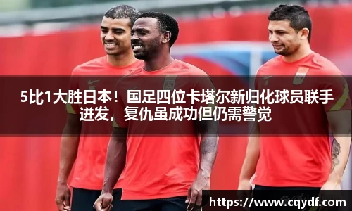 5比1大胜日本！国足四位卡塔尔新归化球员联手迸发，复仇虽成功但仍需警觉
