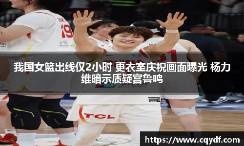我国女篮出线仅2小时 更衣室庆祝画面曝光 杨力维暗示质疑宫鲁鸣